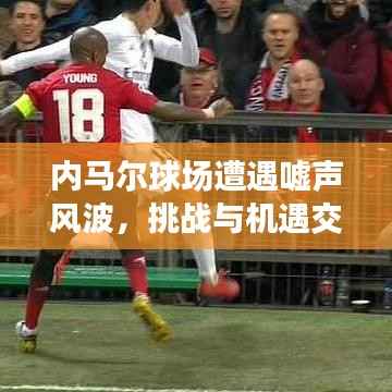 内马尔球场遭遇嘘声风波,挑战与机遇交织之际