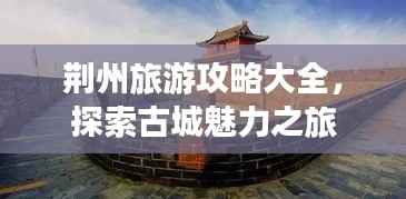 荆州旅游攻略大全,探索古城魅力之旅