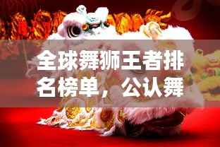 全球舞狮王者排名榜单,公认舞狮王精彩纷呈!