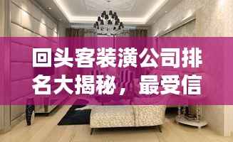 回头客装潢公司排名大揭秘,最受信赖的装饰企业榜单!