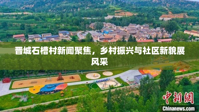 晋城石槽村新闻聚焦,乡村振兴与社区新貌展风采