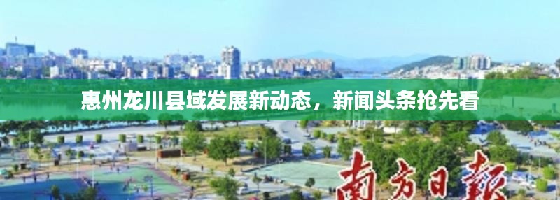 惠州龙川县域发展新动态,新闻头条抢先看